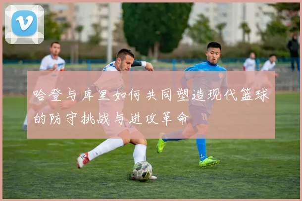 哈登与库里如何共同塑造现代篮球的防守挑战与进攻革命