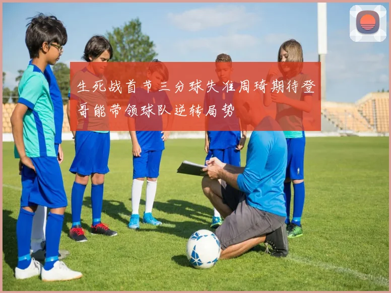生死战首节三分球失准周琦期待登哥能带领球队逆转局势