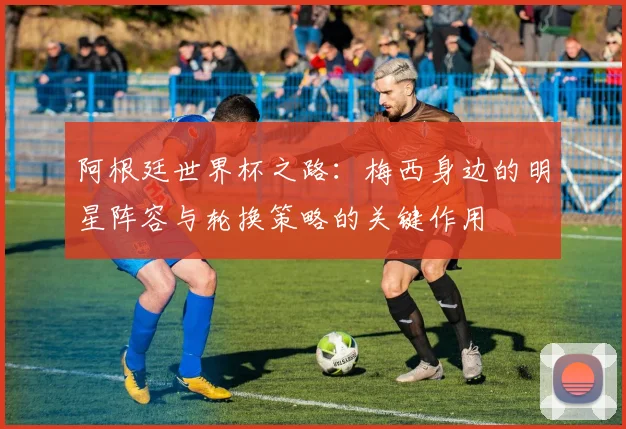 阿根廷世界杯之路：梅西身边的明星阵容与轮换策略的关键作用