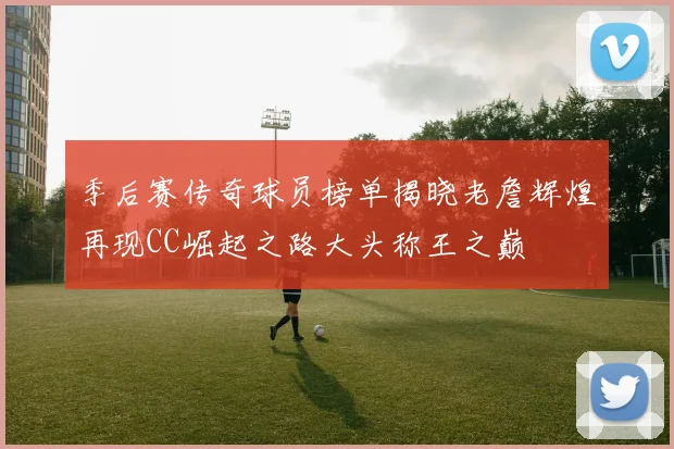 季后赛传奇球员榜单揭晓老詹辉煌再现CC崛起之路大头称王之巅