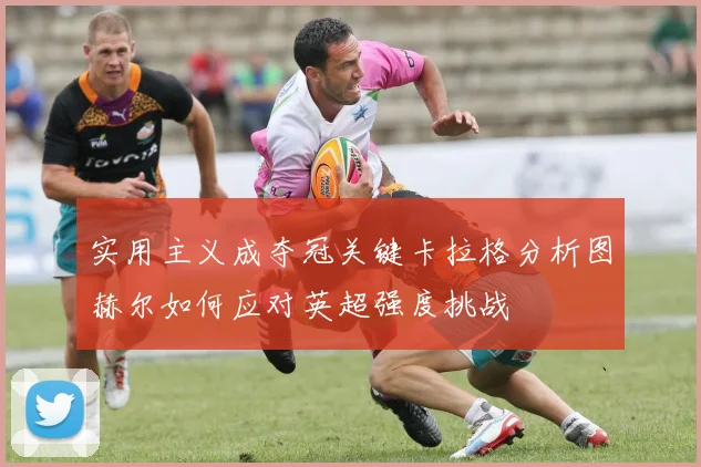 实用主义成夺冠关键卡拉格分析图赫尔如何应对英超强度挑战