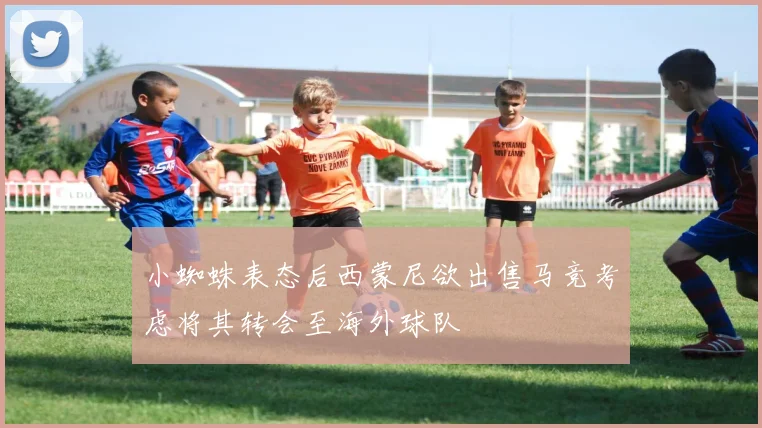 小蜘蛛表态后西蒙尼欲出售马竞考虑将其转会至海外球队