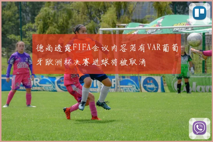 德尚透露FIFA会议内容若有VAR葡萄牙欧洲杯决赛进球将被取消