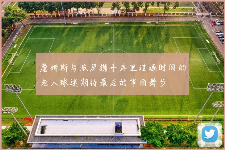 詹姆斯与浓眉携手库里追逐时间的老人球迷期待最后的华丽舞步
